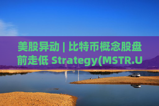 美股异动 | 比特币概念股盘前走低 Strategy(MSTR.US)跌超2.6%