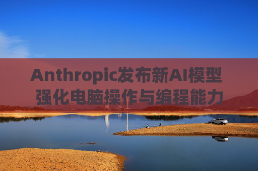 Anthropic发布新AI模型 强化电脑操作与编程能力