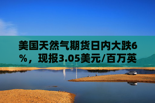 美国天然气期货日内大跌6%，现报3.05美元/百万英热