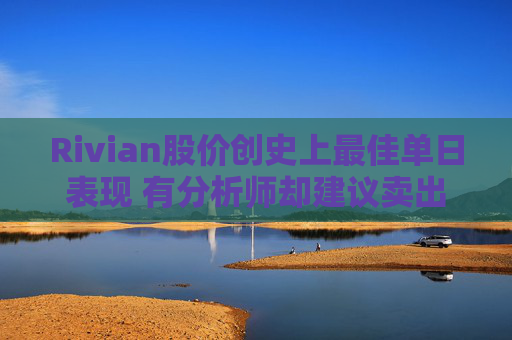 Rivian股价创史上最佳单日表现 有分析师却建议卖出