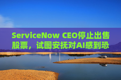 ServiceNow CEO停止出售股票,试图安抚对AI感到恐慌的投资者 第1张 ServiceNow CEO停止出售股票,试图安抚对AI感到恐慌的投资者 第1张