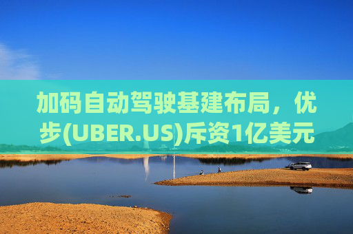 加码自动驾驶基建布局，优步(UBER.US)斥资1亿美元自建快充站