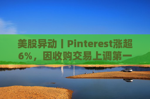 美股异动丨Pinterest涨超6%，因收购交易上调第一季度营收指引