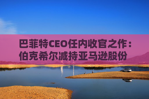 巴菲特CEO任内收官之作：伯克希尔减持亚马逊股份 押注纽约时报公司