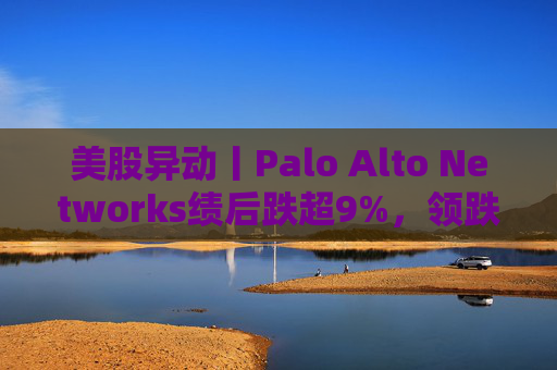 美股异动丨Palo Alto Networks绩后跌超9%，领跌网络安全概念股