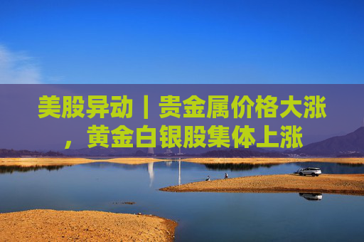 美股异动｜贵金属价格大涨，黄金白银股集体上涨