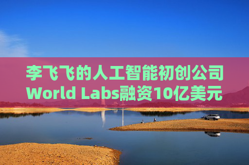 李飞飞的人工智能初创公司World Labs融资10亿美元