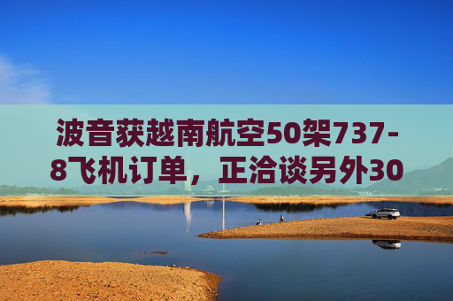 波音获越南航空50架737-8飞机订单，正洽谈另外30架飞机订单