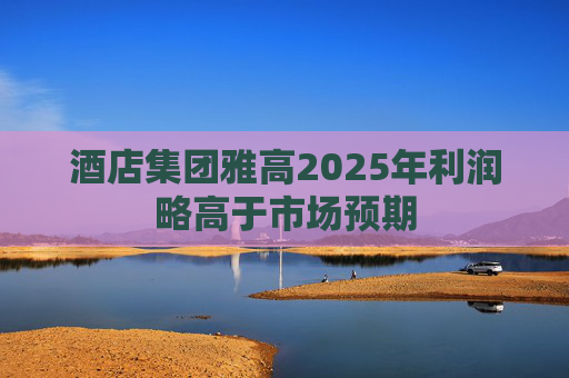 酒店集团雅高2025年利润略高于市场预期