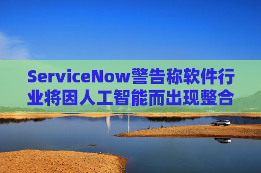 ServiceNow警告称软件行业将因人工智能而出现整合