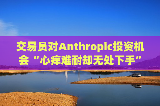 交易员对Anthropic投资机会“心痒难耐却无处下手”