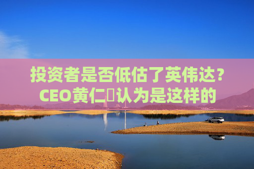 投资者是否低估了英伟达？CEO黄仁勳认为是这样的