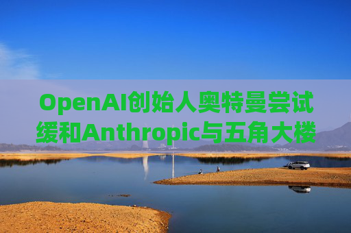 OpenAI创始人奥特曼尝试缓和Anthropic与五角大楼的僵局