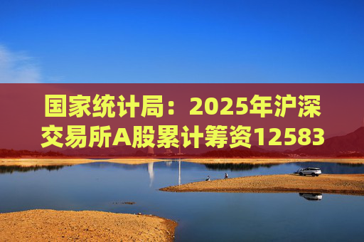 国家统计局：2025年沪深交易所A股累计筹资12583亿元 比上年增加8332亿元