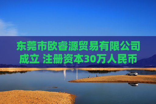 东莞市欧睿源贸易有限公司成立 注册资本30万人民币