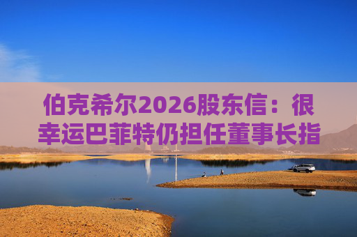 伯克希尔2026股东信：很幸运巴菲特仍担任董事长指导工作，他是极难被超越的标杆
