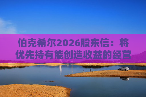 伯克希尔2026股东信：将优先持有能创造收益的经营性资产，而非美国国债