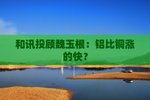 和讯投顾魏玉根：铝比铜涨的快？