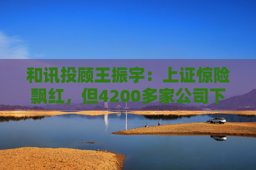 和讯投顾王振宇：上证惊险飘红，但4200多家公司下跌，主力在玩什么？