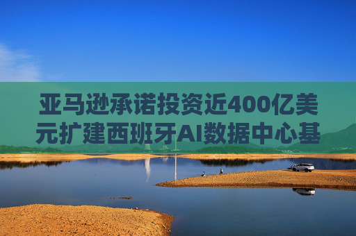 亚马逊承诺投资近400亿美元扩建西班牙AI数据中心基础设施
