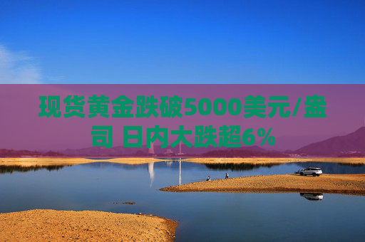 现货黄金跌破5000美元/盎司 日内大跌超6%