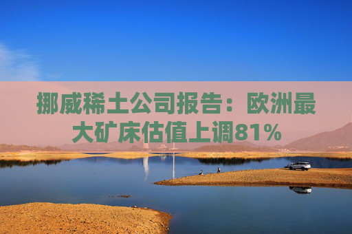挪威稀土公司报告:欧洲最大矿床估值上调81% 第1张 挪威稀土公司报告:欧洲最大矿床估值上调81% 第1张