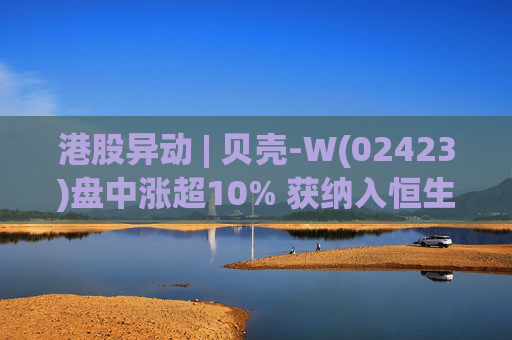 港股异动 | 贝壳-W(02423)盘中涨超10% 获纳入恒生国企指数成份股 机构看好公司房产交易业务成本优化