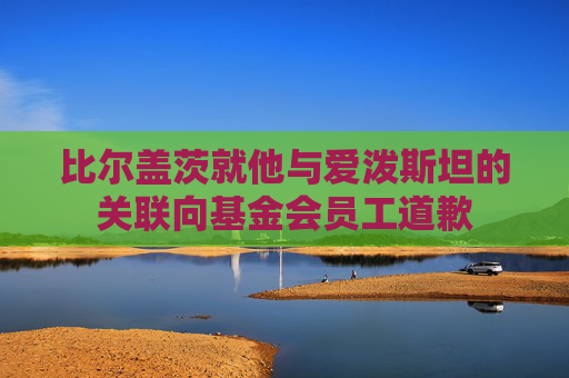 比尔盖茨就他与爱泼斯坦的关联向基金会员工道歉  第1张