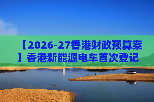 【2026-27香港财政预算案】香港新能源电车首次登记税延长至2028年 电动私家车税务宽减3月底终止