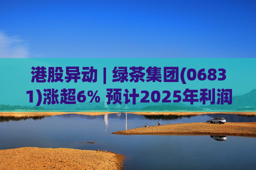 港股异动 | 绿茶集团(06831)涨超6% 预计2025年利润同比增约31.4%至45.1%