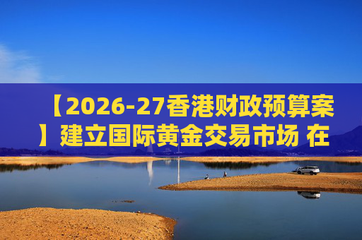 【2026-27香港财政预算案】建立国际黄金交易市场 在港进行黄金交易及结算将有税务优惠  第1张