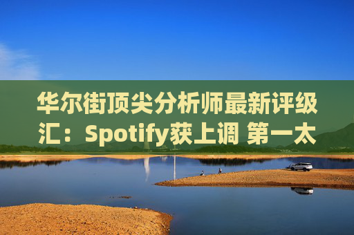华尔街顶尖分析师最新评级汇：Spotify获上调 第一太阳能遭下调