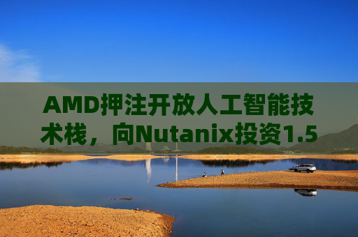 AMD押注开放人工智能技术栈，向Nutanix投资1.5亿美元