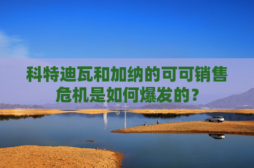 科特迪瓦和加纳的可可销售危机是如何爆发的？