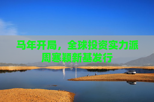 马年开局，全球投资实力派周寒颖新基发行