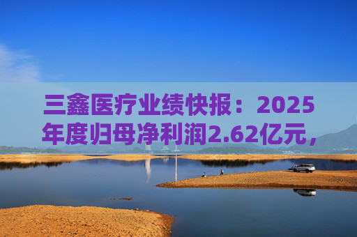 三鑫医疗业绩快报：2025年度归母净利润2.62亿元，同比增长15.43%