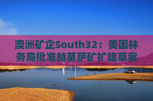 澳洲矿企South32：美国林务局批准赫莫萨矿扩建草案  第1张
