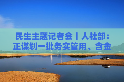 民生主题记者会丨人社部：正谋划一批务实管用、含金量高的重大就业政策、行动计划等