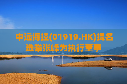 中远海控(01919.HK)提名选举张峰为执行董事 第1张 中远海控(01919.HK)提名选举张峰为执行董事 第1张