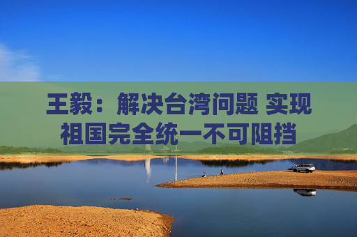 王毅：解决台湾问题 实现祖国完全统一不可阻挡