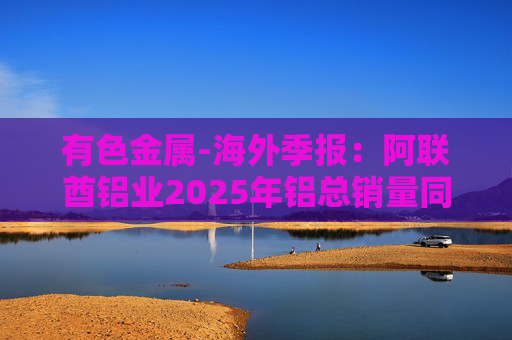 有色金属-海外季报：阿联酋铝业2025年铝总销量同比增加2%至283万吨 净利润同比增长16%至49.3亿迪拉姆