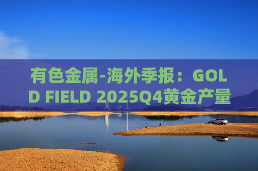有色金属-海外季报:GOLD FIELD 2025Q4黄金产量环比增加9.6%至21.74吨 AISC环比上涨18.7%至1673美元/盎司 第1张 有色金属-海外季报:GOLD FIELD 2025Q4黄金产量环比增加9.6%至21.74吨 AISC环比上涨18.7%至1673美元/盎司 第1张