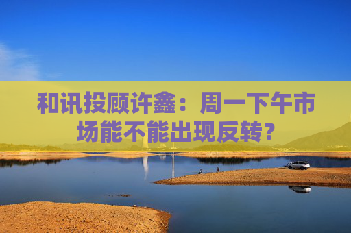 和讯投顾许鑫：周一下午市场能不能出现反转？