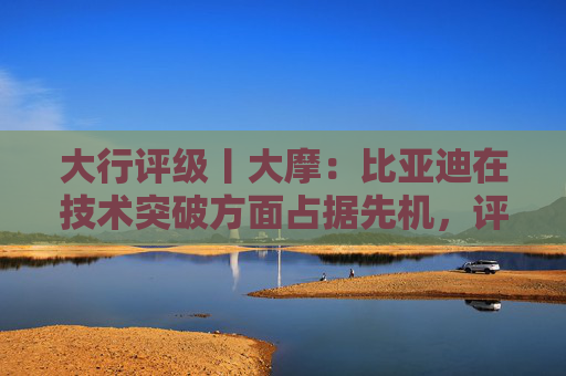 大行评级丨大摩：比亚迪在技术突破方面占据先机，评级“增持”