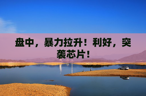 盘中，暴力拉升！利好，突袭芯片！