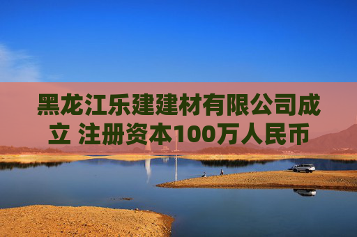 黑龙江乐建建材有限公司成立 注册资本100万人民币