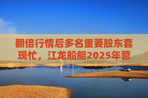 翻倍行情后多名重要股东套现忙，江龙船艇2025年营收腰斩净利润迎上市首亏