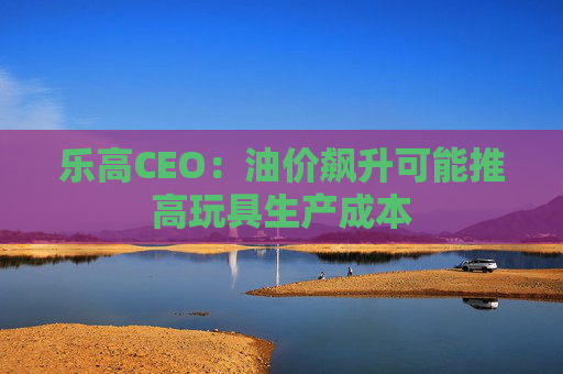 乐高CEO：油价飙升可能推高玩具生产成本