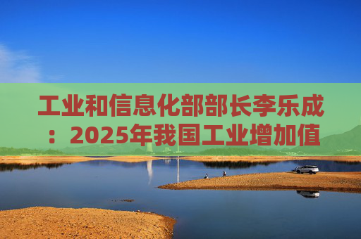 工业和信息化部部长李乐成：2025年我国工业增加值41.7万亿元，世界第一制造大国地位进一步巩固