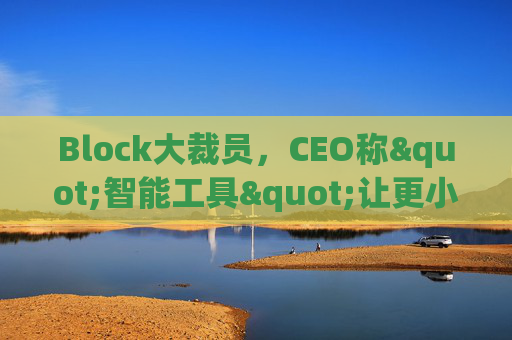 Block大裁员，CEO称"智能工具"让更小的团队能做更多事情